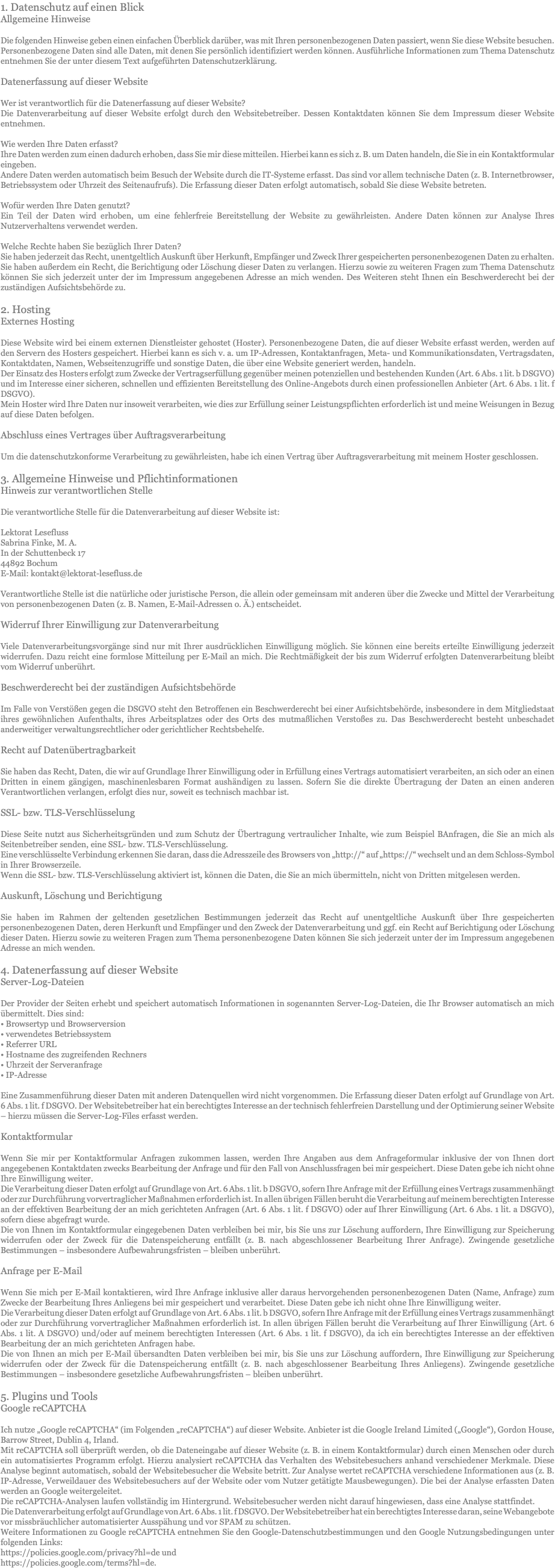 1. Datenschutz auf einen Blick Allgemeine Hinweise Die folgenden Hinweise geben einen einfachen Überblick darüber, was mit Ihren personenbezogenen Daten passiert, wenn Sie diese Website besuchen. Personenbezogene Daten sind alle Daten, mit denen Sie persönlich identifiziert werden können. Ausführliche Informationen zum Thema Datenschutz entnehmen Sie der unter diesem Text aufgeführten Datenschutzerklärung. Datenerfassung auf dieser Website Wer ist verantwortlich für die Datenerfassung auf dieser Website? Die Datenverarbeitung auf dieser Website erfolgt durch den Websitebetreiber. Dessen Kontaktdaten können Sie dem Impressum dieser Website entnehmen. Wie werden Ihre Daten erfasst? Ihre Daten werden zum einen dadurch erhoben, dass Sie mir diese mitteilen. Hierbei kann es sich z. B. um Daten handeln, die Sie in ein Kontaktformular eingeben. Andere Daten werden automatisch beim Besuch der Website durch die IT-Systeme erfasst. Das sind vor allem technische Daten (z. B. Internetbrowser, Betriebssystem oder Uhrzeit des Seitenaufrufs). Die Erfassung dieser Daten erfolgt automatisch, sobald Sie diese Website betreten. Wofür werden Ihre Daten genutzt? Ein Teil der Daten wird erhoben, um eine fehlerfreie Bereitstellung der Website zu gewährleisten. Andere Daten können zur Analyse Ihres Nutzerverhaltens verwendet werden. Welche Rechte haben Sie bezüglich Ihrer Daten? Sie haben jederzeit das Recht, unentgeltlich Auskunft über Herkunft, Empfänger und Zweck Ihrer gespeicherten personenbezogenen Daten zu erhalten. Sie haben außerdem ein Recht, die Berichtigung oder Löschung dieser Daten zu verlangen. Hierzu sowie zu weiteren Fragen zum Thema Datenschutz können Sie sich jederzeit unter der im Impressum angegebenen Adresse an mich wenden. Des Weiteren steht Ihnen ein Beschwerderecht bei der zuständigen Aufsichtsbehörde zu. 2. Hosting Externes Hosting Diese Website wird bei einem externen Dienstleister gehostet (Hoster). Personenbezogene Daten, die auf dieser Website erfasst werden, werden auf den Servern des Hosters gespeichert. Hierbei kann es sich v. a. um IP-Adressen, Kontaktanfragen, Meta- und Kommunikationsdaten, Vertragsdaten, Kontaktdaten, Namen, Webseitenzugriffe und sonstige Daten, die über eine Website generiert werden, handeln. Der Einsatz des Hosters erfolgt zum Zwecke der Vertragserfüllung gegenüber meinen potenziellen und bestehenden Kunden (Art. 6 Abs. 1 lit. b DSGVO) und im Interesse einer sicheren, schnellen und effizienten Bereitstellung des Online-Angebots durch einen professionellen Anbieter (Art. 6 Abs. 1 lit. f DSGVO). Mein Hoster wird Ihre Daten nur insoweit verarbeiten, wie dies zur Erfüllung seiner Leistungspflichten erforderlich ist und meine Weisungen in Bezug auf diese Daten befolgen. Abschluss eines Vertrages über Auftragsverarbeitung Um die datenschutzkonforme Verarbeitung zu gewährleisten, habe ich einen Vertrag über Auftragsverarbeitung mit meinem Hoster geschlossen. 3. Allgemeine Hinweise und Pflichtinformationen Hinweis zur verantwortlichen Stelle Die verantwortliche Stelle für die Datenverarbeitung auf dieser Website ist: Lektorat Lesefluss Sabrina Finke, M. A. In der Schuttenbeck 17 44892 Bochum E-Mail: kontakt@lektorat-lesefluss.de Verantwortliche Stelle ist die natürliche oder juristische Person, die allein oder gemeinsam mit anderen über die Zwecke und Mittel der Verarbeitung von personenbezogenen Daten (z. B. Namen, E-Mail-Adressen o. Ä.) entscheidet. Widerruf Ihrer Einwilligung zur Datenverarbeitung Viele Datenverarbeitungsvorgänge sind nur mit Ihrer ausdrücklichen Einwilligung möglich. Sie können eine bereits erteilte Einwilligung jederzeit widerrufen. Dazu reicht eine formlose Mitteilung per E-Mail an mich. Die Rechtmäßigkeit der bis zum Widerruf erfolgten Datenverarbeitung bleibt vom Widerruf unberührt. Beschwerderecht bei der zuständigen Aufsichtsbehörde Im Falle von Verstößen gegen die DSGVO steht den Betroffenen ein Beschwerderecht bei einer Aufsichtsbehörde, insbesondere in dem Mitgliedstaat ihres gewöhnlichen Aufenthalts, ihres Arbeitsplatzes oder des Orts des mutmaßlichen Verstoßes zu. Das Beschwerderecht besteht unbeschadet anderweitiger verwaltungsrechtlicher oder gerichtlicher Rechtsbehelfe. Recht auf Datenübertragbarkeit Sie haben das Recht, Daten, die wir auf Grundlage Ihrer Einwilligung oder in Erfüllung eines Vertrags automatisiert verarbeiten, an sich oder an einen Dritten in einem gängigen, maschinenlesbaren Format aushändigen zu lassen. Sofern Sie die direkte Übertragung der Daten an einen anderen Verantwortlichen verlangen, erfolgt dies nur, soweit es technisch machbar ist. SSL- bzw. TLS-Verschlüsselung Diese Seite nutzt aus Sicherheitsgründen und zum Schutz der Übertragung vertraulicher Inhalte, wie zum Beispiel BAnfragen, die Sie an mich als Seitenbetreiber senden, eine SSL- bzw. TLS-Verschlüsselung. Eine verschlüsselte Verbindung erkennen Sie daran, dass die Adresszeile des Browsers von „http://“ auf „https://“ wechselt und an dem Schloss-Symbol in Ihrer Browserzeile. Wenn die SSL- bzw. TLS-Verschlüsselung aktiviert ist, können die Daten, die Sie an mich übermitteln, nicht von Dritten mitgelesen werden. Auskunft, Löschung und Berichtigung Sie haben im Rahmen der geltenden gesetzlichen Bestimmungen jederzeit das Recht auf unentgeltliche Auskunft über Ihre gespeicherten personenbezogenen Daten, deren Herkunft und Empfänger und den Zweck der Datenverarbeitung und ggf. ein Recht auf Berichtigung oder Löschung dieser Daten. Hierzu sowie zu weiteren Fragen zum Thema personenbezogene Daten können Sie sich jederzeit unter der im Impressum angegebenen Adresse an mich wenden. 4. Datenerfassung auf dieser Website Server-Log-Dateien Der Provider der Seiten erhebt und speichert automatisch Informationen in sogenannten Server-Log-Dateien, die Ihr Browser automatisch an mich übermittelt. Dies sind: • Browsertyp und Browserversion • verwendetes Betriebssystem • Referrer URL • Hostname des zugreifenden Rechners • Uhrzeit der Serveranfrage • IP-Adresse Eine Zusammenführung dieser Daten mit anderen Datenquellen wird nicht vorgenommen. Die Erfassung dieser Daten erfolgt auf Grundlage von Art. 6 Abs. 1 lit. f DSGVO. Der Websitebetreiber hat ein berechtigtes Interesse an der technisch fehlerfreien Darstellung und der Optimierung seiner Website – hierzu müssen die Server-Log-Files erfasst werden. Kontaktformular Wenn Sie mir per Kontaktformular Anfragen zukommen lassen, werden Ihre Angaben aus dem Anfrageformular inklusive der von Ihnen dort angegebenen Kontaktdaten zwecks Bearbeitung der Anfrage und für den Fall von Anschlussfragen bei mir gespeichert. Diese Daten gebe ich nicht ohne Ihre Einwilligung weiter. Die Verarbeitung dieser Daten erfolgt auf Grundlage von Art. 6 Abs. 1 lit. b DSGVO, sofern Ihre Anfrage mit der Erfüllung eines Vertrags zusammenhängt oder zur Durchführung vorvertraglicher Maßnahmen erforderlich ist. In allen übrigen Fällen beruht die Verarbeitung auf meinem berechtigten Interesse an der effektiven Bearbeitung der an mich gerichteten Anfragen (Art. 6 Abs. 1 lit. f DSGVO) oder auf Ihrer Einwilligung (Art. 6 Abs. 1 lit. a DSGVO), sofern diese abgefragt wurde. Die von Ihnen im Kontaktformular eingegebenen Daten verbleiben bei mir, bis Sie uns zur Löschung auffordern, Ihre Einwilligung zur Speicherung widerrufen oder der Zweck für die Datenspeicherung entfällt (z. B. nach abgeschlossener Bearbeitung Ihrer Anfrage). Zwingende gesetzliche Bestimmungen – insbesondere Aufbewahrungsfristen – bleiben unberührt. Anfrage per E-Mail Wenn Sie mich per E-Mail kontaktieren, wird Ihre Anfrage inklusive aller daraus hervorgehenden personenbezogenen Daten (Name, Anfrage) zum Zwecke der Bearbeitung Ihres Anliegens bei mir gespeichert und verarbeitet. Diese Daten gebe ich nicht ohne Ihre Einwilligung weiter. Die Verarbeitung dieser Daten erfolgt auf Grundlage von Art. 6 Abs. 1 lit. b DSGVO, sofern Ihre Anfrage mit der Erfüllung eines Vertrags zusammenhängt oder zur Durchführung vorvertraglicher Maßnahmen erforderlich ist. In allen übrigen Fällen beruht die Verarbeitung auf Ihrer Einwilligung (Art. 6 Abs. 1 lit. A DSGVO) und/oder auf meinem berechtigten Interessen (Art. 6 Abs. 1 lit. f DSGVO), da ich ein berechtigtes Interesse an der effektiven Bearbeitung der an mich gerichteten Anfragen habe. Die von Ihnen an mich per E-Mail übersandten Daten verbleiben bei mir, bis Sie uns zur Löschung auffordern, Ihre Einwilligung zur Speicherung widerrufen oder der Zweck für die Datenspeicherung entfällt (z. B. nach abgeschlossener Bearbeitung Ihres Anliegens). Zwingende gesetzliche Bestimmungen – insbesondere gesetzliche Aufbewahrungsfristen – bleiben unberührt. 5. Plugins und Tools Google reCAPTCHA Ich nutze „Google reCAPTCHA“ (im Folgenden „reCAPTCHA“) auf dieser Website. Anbieter ist die Google Ireland Limited („Google“), Gordon House, Barrow Street, Dublin 4, Irland. Mit reCAPTCHA soll überprüft werden, ob die Dateneingabe auf dieser Website (z. B. in einem Kontaktformular) durch einen Menschen oder durch ein automatisiertes Programm erfolgt. Hierzu analysiert reCAPTCHA das Verhalten des Websitebesuchers anhand verschiedener Merkmale. Diese Analyse beginnt automatisch, sobald der Websitebesucher die Website betritt. Zur Analyse wertet reCAPTCHA verschiedene Informationen aus (z. B. IP-Adresse, Verweildauer des Websitebesuchers auf der Website oder vom Nutzer getätigte Mausbewegungen). Die bei der Analyse erfassten Daten werden an Google weitergeleitet. Die reCAPTCHA-Analysen laufen vollständig im Hintergrund. Websitebesucher werden nicht darauf hingewiesen, dass eine Analyse stattfindet. Die Datenverarbeitung erfolgt auf Grundlage von Art. 6 Abs. 1 lit. f DSGVO. Der Websitebetreiber hat ein berechtigtes Interesse daran, seine Webangebote vor missbräuchlicher automatisierter Ausspähung und vor SPAM zu schützen. Weitere Informationen zu Google reCAPTCHA entnehmen Sie den Google-Datenschutzbestimmungen und den Google Nutzungsbedingungen unter folgenden Links: https://policies.google.com/privacy?hl=de und https://policies.google.com/terms?hl=de.